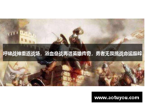 呼啸战神重返战场，浴血奋战再谱英雄传奇，勇者无畏挑战命运巅峰